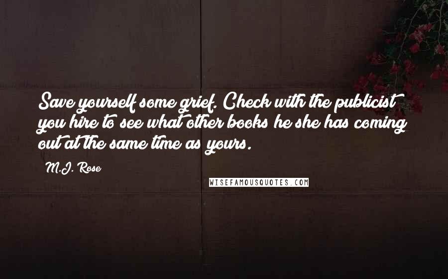 M.J. Rose quotes: Save yourself some grief. Check with the publicist you hire to see what other books he/she has coming out at the same time as yours. M.J. Rose quotes: Save yourself some grief. Check with the publicist you hire to see what other books he/she has coming out at the same time as yours.