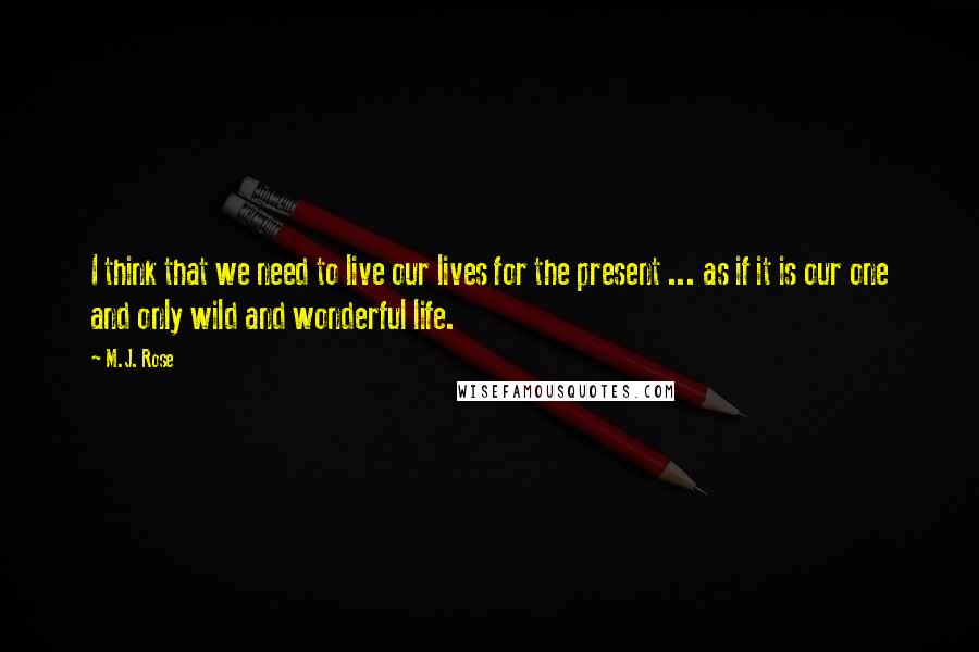 M.J. Rose quotes: I think that we need to live our lives for the present ... as if it is our one and only wild and wonderful life. M.J. Rose quotes: I think that we need to live our lives for the present ... as if it is our one and only wild and wonderful life.