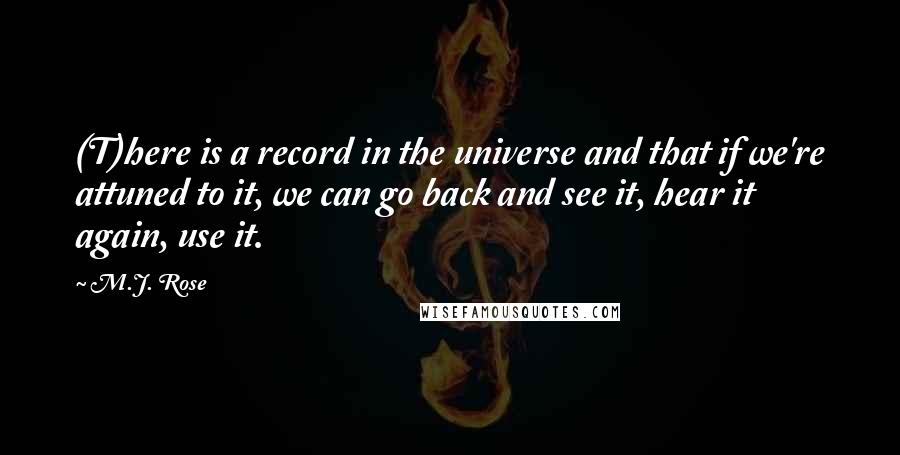 M.J. Rose quotes: (T)here is a record in the universe and that if we're attuned to it, we can go back and see it, hear it again, use it. M.J. Rose quotes: (T)here is a record in the universe and that if we're attuned to it, we can go back and see it, hear it again, use it.
