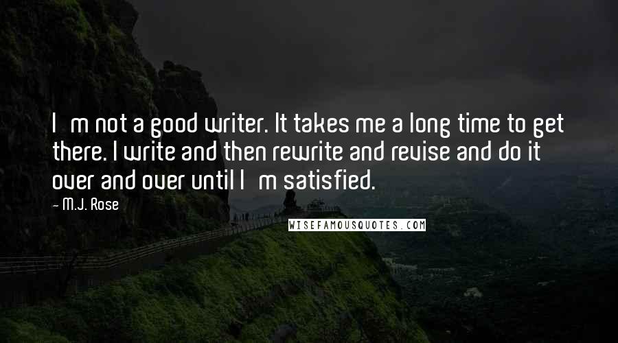 M.J. Rose quotes: I'm not a good writer. It takes me a long time to get there. I write and then rewrite and revise and do it over and over until I'm satisfied. M.J. Rose quotes: I'm not a good writer. It takes me a long time to get there. I write and then rewrite and revise and do it over and over until I'm satisfied.