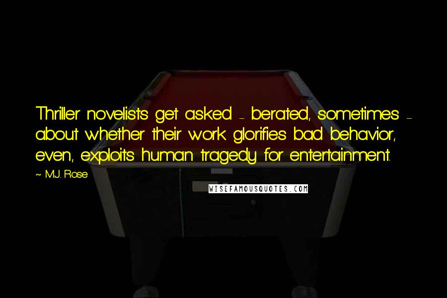 M.J. Rose quotes: Thriller novelists get asked - berated, sometimes - about whether their work glorifies bad behavior, even, exploits human tragedy for entertainment. M.J. Rose quotes: Thriller novelists get asked - berated, sometimes - about whether their work glorifies bad behavior, even, exploits human tragedy for entertainment.