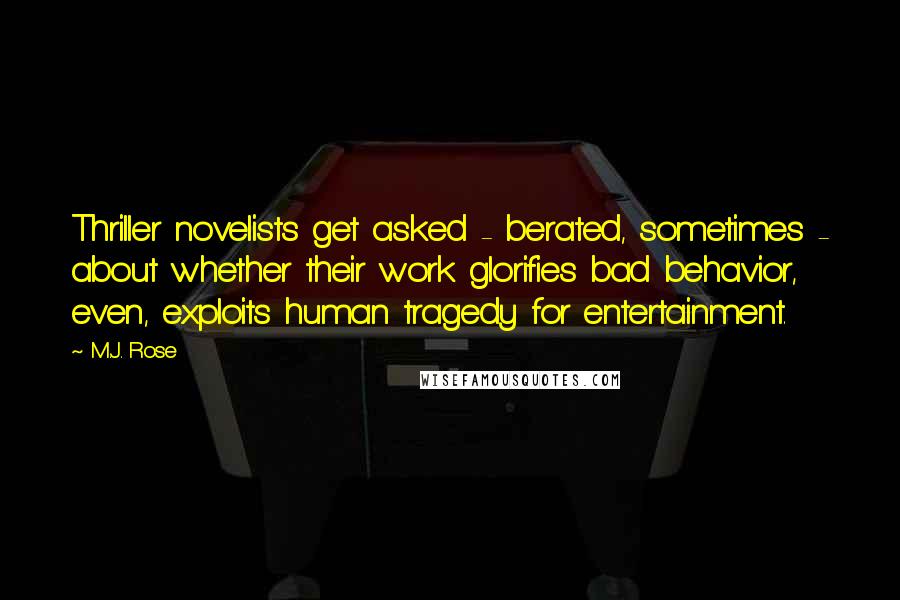 M.J. Rose quotes: Thriller novelists get asked - berated, sometimes - about whether their work glorifies bad behavior, even, exploits human tragedy for entertainment.