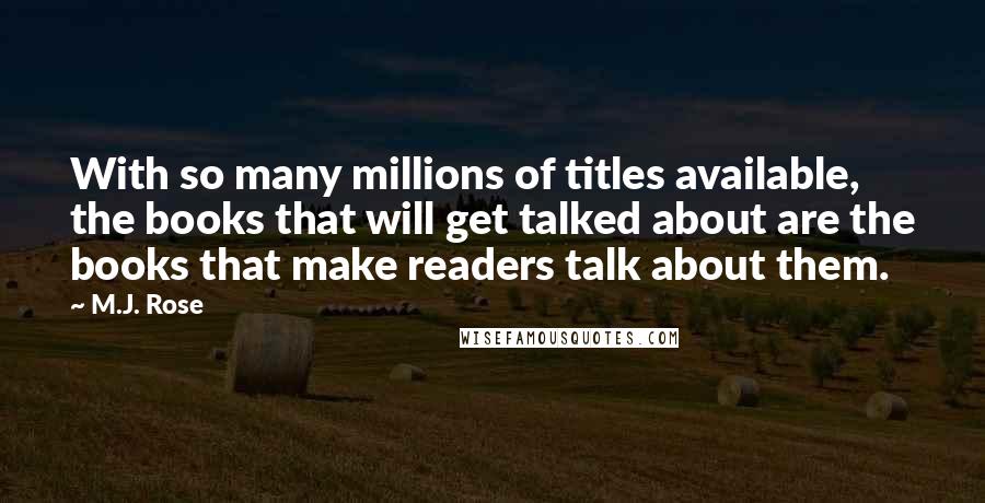 M.J. Rose quotes: With so many millions of titles available, the books that will get talked about are the books that make readers talk about them. M.J. Rose quotes: With so many millions of titles available, the books that will get talked about are the books that make readers talk about them.