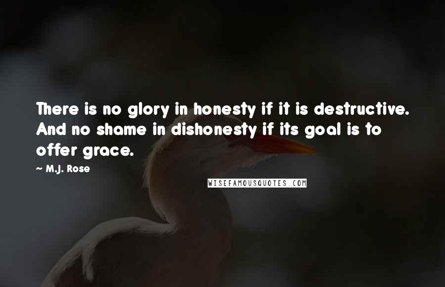 M.J. Rose quotes: There is no glory in honesty if it is destructive. And no shame in dishonesty if its goal is to offer grace. M.J. Rose quotes: There is no glory in honesty if it is destructive. And no shame in dishonesty if its goal is to offer grace.
