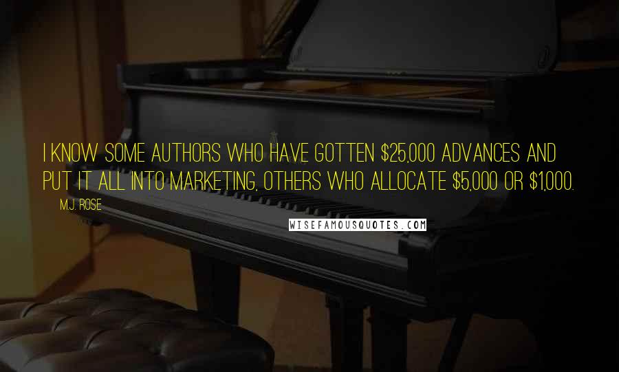 M.J. Rose quotes: I know some authors who have gotten $25,000 advances and put it all into marketing, others who allocate $5,000 or $1,000. M.J. Rose quotes: I know some authors who have gotten $25,000 advances and put it all into marketing, others who allocate $5,000 or $1,000.