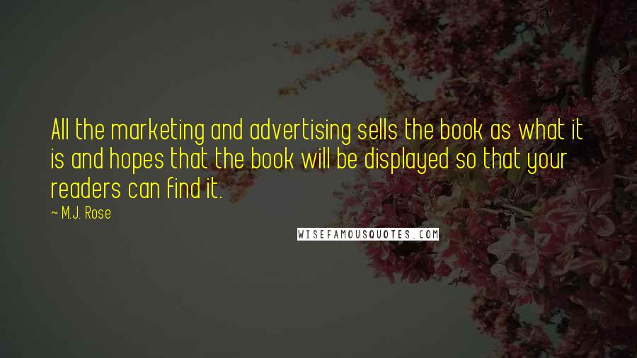 M.J. Rose quotes: All the marketing and advertising sells the book as what it is and hopes that the book will be displayed so that your readers can find it. M.J. Rose quotes: All the marketing and advertising sells the book as what it is and hopes that the book will be displayed so that your readers can find it.