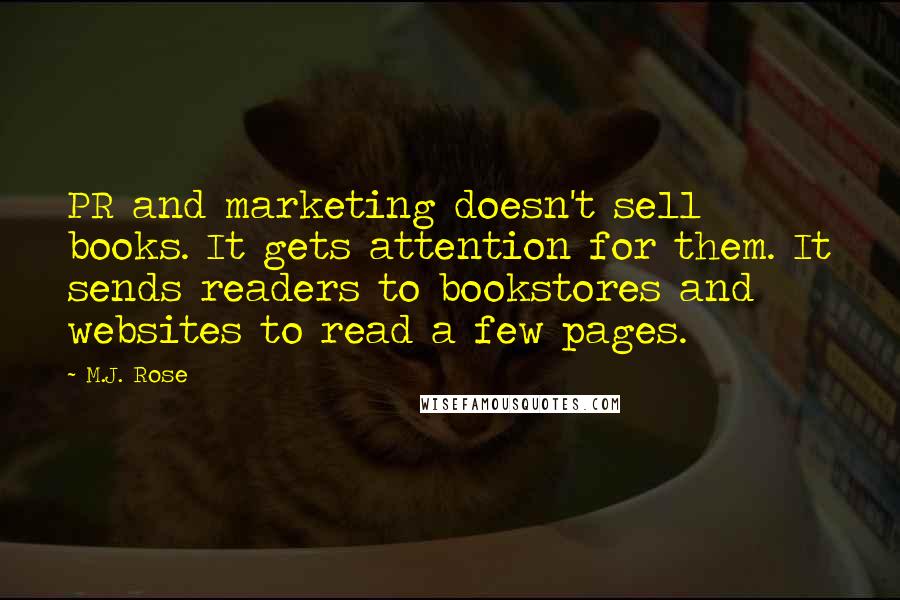 M.J. Rose quotes: PR and marketing doesn't sell books. It gets attention for them. It sends readers to bookstores and websites to read a few pages. M.J. Rose quotes: PR and marketing doesn't sell books. It gets attention for them. It sends readers to bookstores and websites to read a few pages.