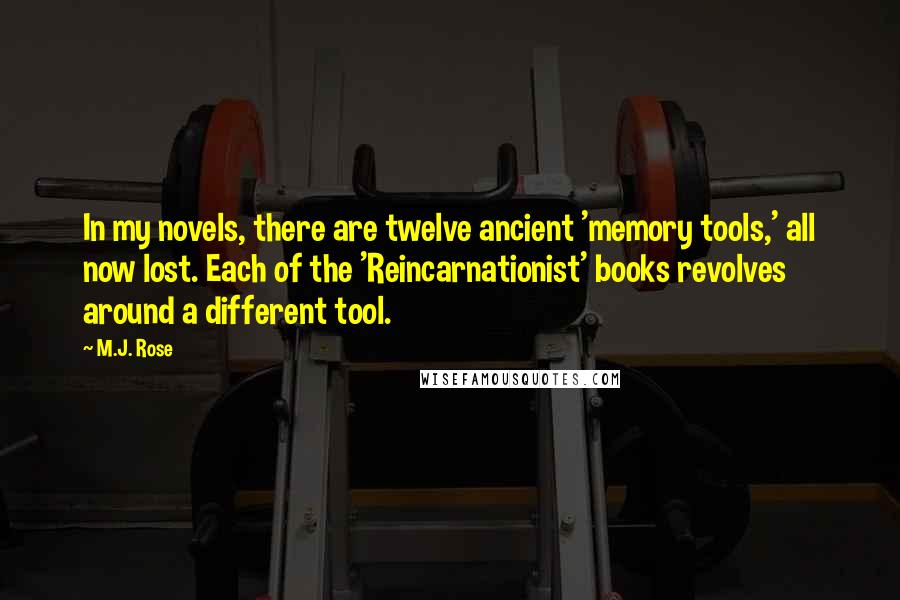 M.J. Rose quotes: In my novels, there are twelve ancient 'memory tools,' all now lost. Each of the 'Reincarnationist' books revolves around a different tool. M.J. Rose quotes: In my novels, there are twelve ancient 'memory tools,' all now lost. Each of the 'Reincarnationist' books revolves around a different tool.