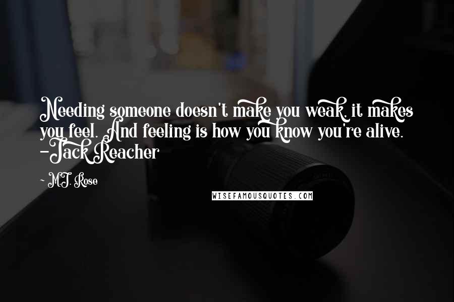 M.J. Rose quotes: Needing someone doesn't make you weak, it makes you feel. And feeling is how you know you're alive. -Jack Reacher M.J. Rose quotes: Needing someone doesn't make you weak, it makes you feel. And feeling is how you know you're alive. -Jack Reacher