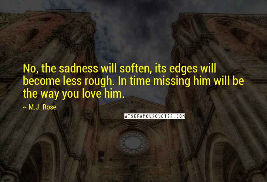 M.J. Rose quotes: No, the sadness will soften, its edges will become less rough. In time missing him will be the way you love him. M.J. Rose quotes: No, the sadness will soften, its edges will become less rough. In time missing him will be the way you love him.
