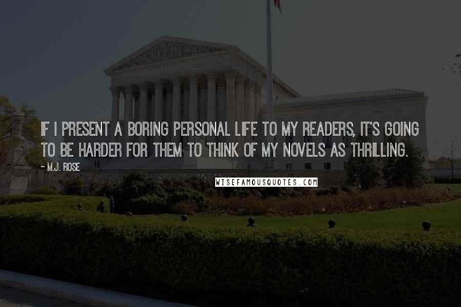 M.J. Rose quotes: If I present a boring personal life to my readers, it's going to be harder for them to think of my novels as thrilling. M.J. Rose quotes: If I present a boring personal life to my readers, it's going to be harder for them to think of my novels as thrilling.
