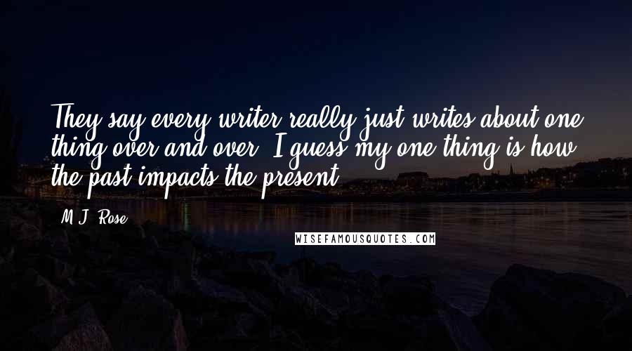 M.J. Rose quotes: They say every writer really just writes about one thing over and over. I guess my one thing is how the past impacts the present. M.J. Rose quotes: They say every writer really just writes about one thing over and over. I guess my one thing is how the past impacts the present.