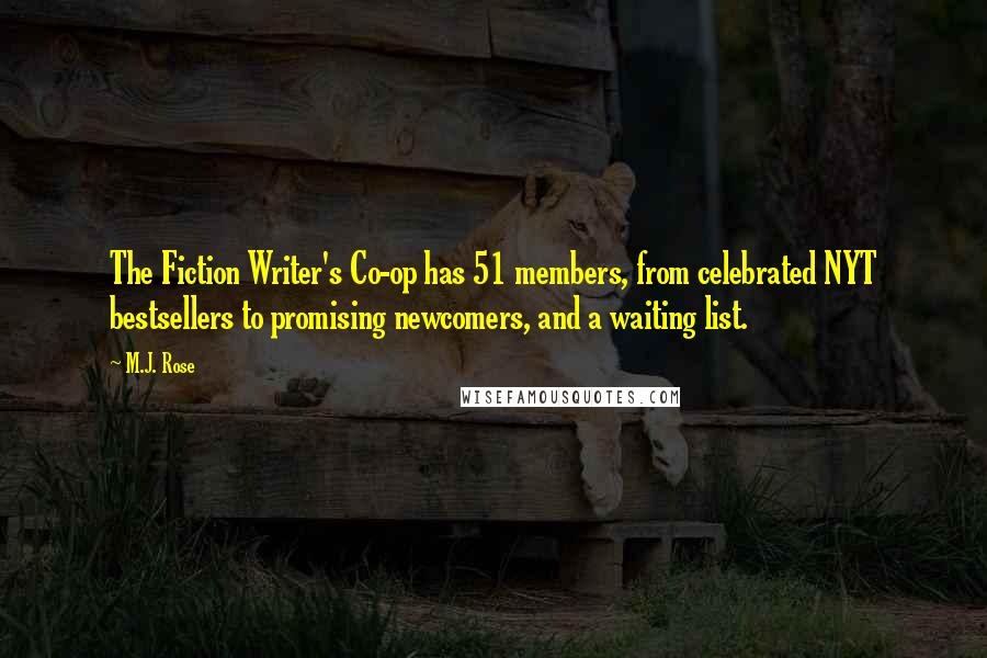 M.J. Rose quotes: The Fiction Writer's Co-op has 51 members, from celebrated NYT bestsellers to promising newcomers, and a waiting list. M.J. Rose quotes: The Fiction Writer's Co-op has 51 members, from celebrated NYT bestsellers to promising newcomers, and a waiting list.