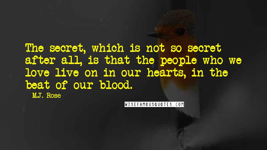 M.J. Rose quotes: The secret, which is not so secret after all, is that the people who we love live on in our hearts, in the beat of our blood. M.J. Rose quotes: The secret, which is not so secret after all, is that the people who we love live on in our hearts, in the beat of our blood.