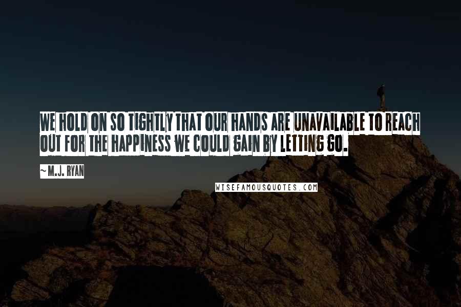 M.J. Ryan quotes: We hold on so tightly that our hands are unavailable to reach out for the happiness we could gain by letting go.