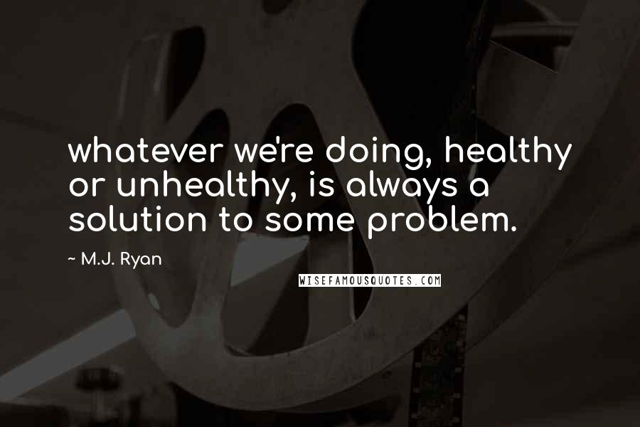 M.J. Ryan quotes: whatever we're doing, healthy or unhealthy, is always a solution to some problem.