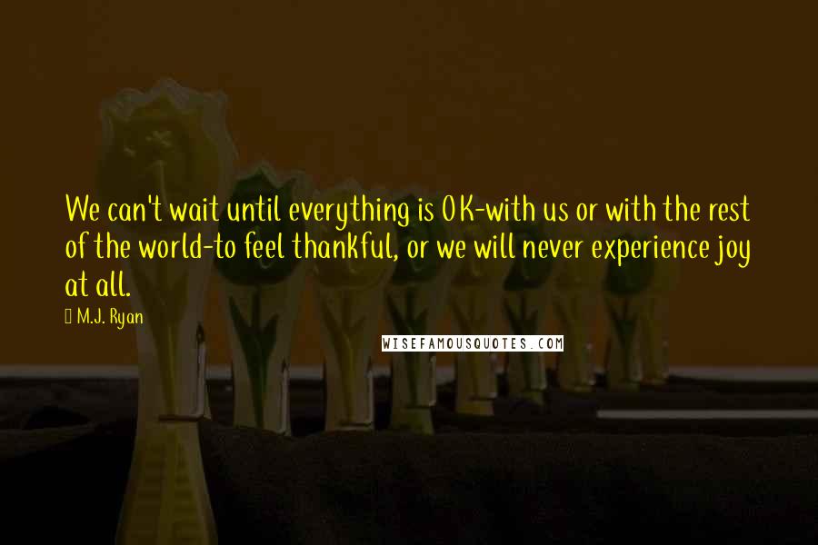 M.J. Ryan quotes: We can't wait until everything is OK-with us or with the rest of the world-to feel thankful, or we will never experience joy at all.