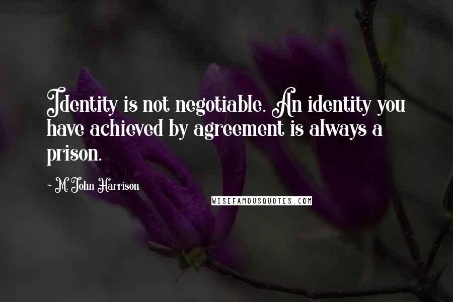 M. John Harrison quotes: Identity is not negotiable. An identity you have achieved by agreement is always a prison.