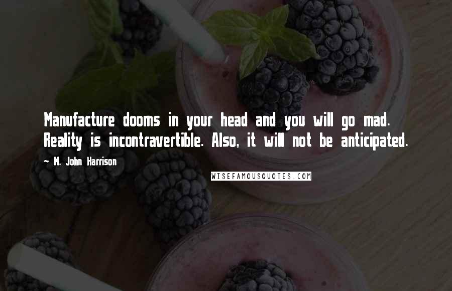 M. John Harrison quotes: Manufacture dooms in your head and you will go mad. Reality is incontravertible. Also, it will not be anticipated. M. John Harrison quotes: Manufacture dooms in your head and you will go mad. Reality is incontravertible. Also, it will not be anticipated.