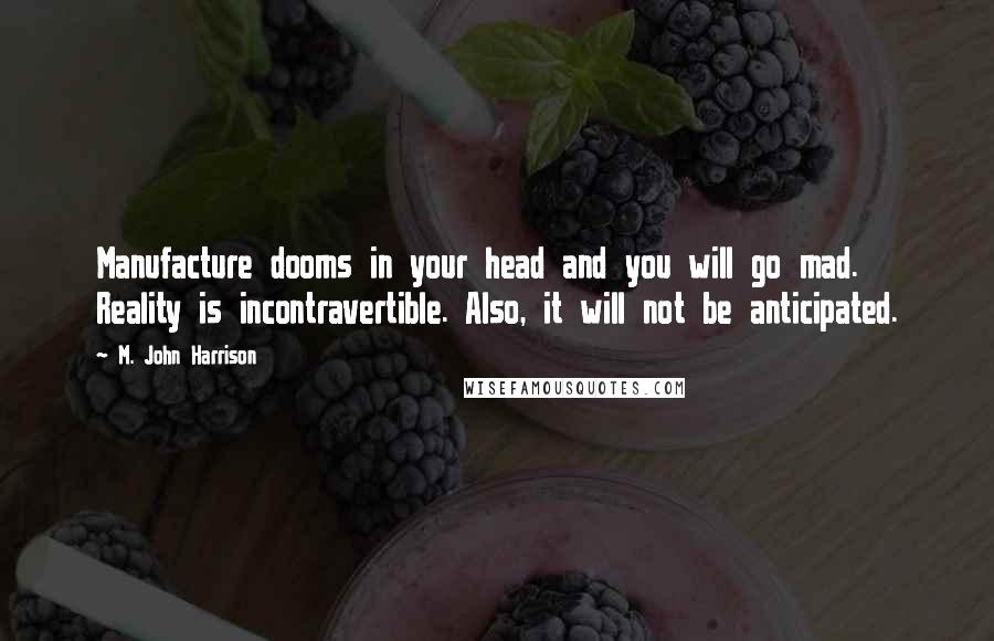 M. John Harrison quotes: Manufacture dooms in your head and you will go mad. Reality is incontravertible. Also, it will not be anticipated.