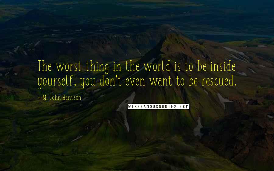 M. John Harrison quotes: The worst thing in the world is to be inside yourself, you don't even want to be rescued.