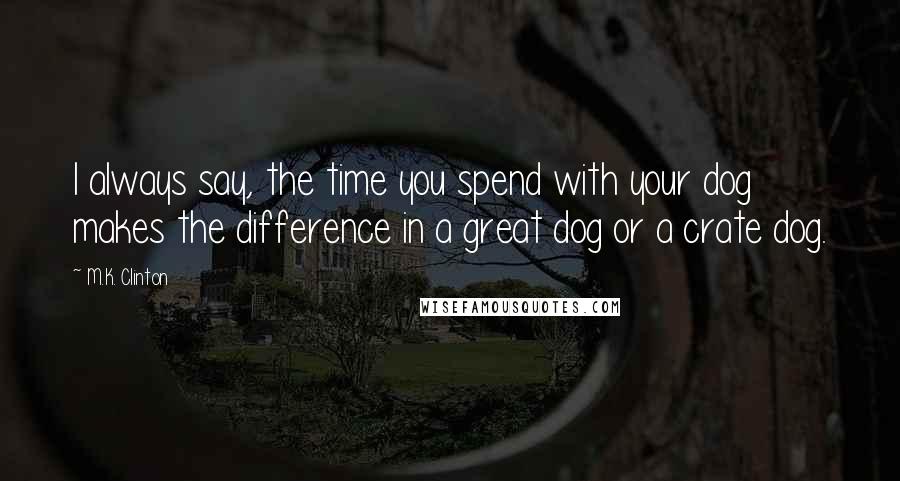 M.K. Clinton quotes: I always say, the time you spend with your dog makes the difference in a great dog or a crate dog.