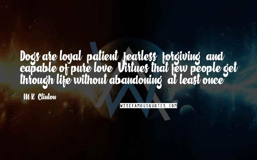 M.K. Clinton quotes: Dogs are loyal, patient, fearless, forgiving, and capable of pure love. Virtues that few people get through life without abandoning, at least once. M.K. Clinton quotes: Dogs are loyal, patient, fearless, forgiving, and capable of pure love. Virtues that few people get through life without abandoning, at least once.