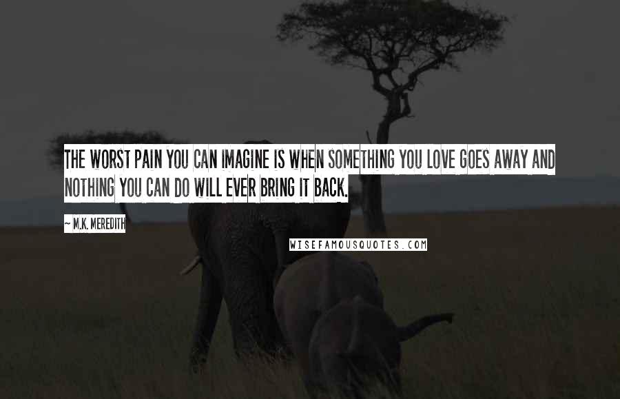 M.K. Meredith quotes: The worst pain you can imagine is when something you love goes away and nothing you can do will ever bring it back.