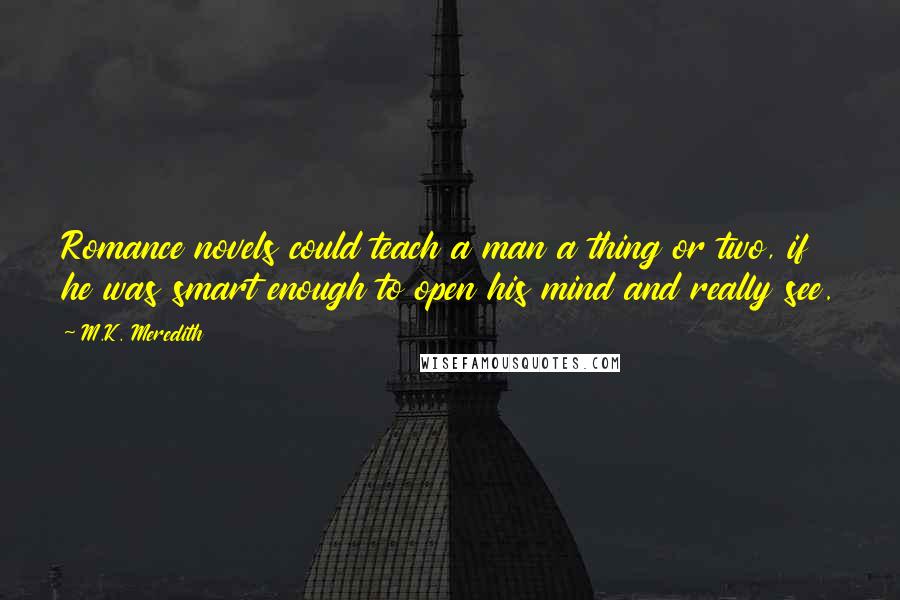 M.K. Meredith quotes: Romance novels could teach a man a thing or two, if he was smart enough to open his mind and really see. M.K. Meredith quotes: Romance novels could teach a man a thing or two, if he was smart enough to open his mind and really see.