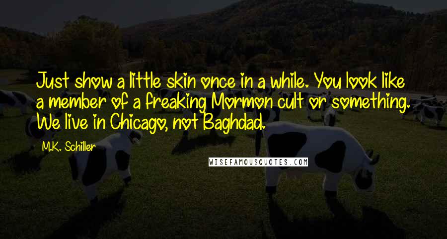 M.K. Schiller quotes: Just show a little skin once in a while. You look like a member of a freaking Mormon cult or something. We live in Chicago, not Baghdad. M.K. Schiller quotes: Just show a little skin once in a while. You look like a member of a freaking Mormon cult or something. We live in Chicago, not Baghdad.