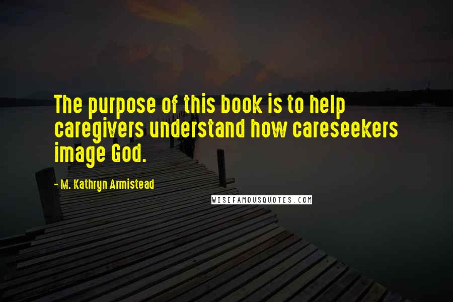 M. Kathryn Armistead quotes: The purpose of this book is to help caregivers understand how careseekers image God.