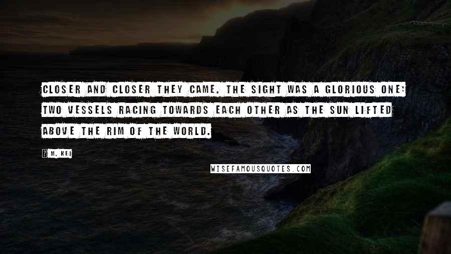 M. Kei quotes: Closer and closer they came. The sight was a glorious one: two vessels racing towards each other as the sun lifted above the rim of the world. M. Kei quotes: Closer and closer they came. The sight was a glorious one: two vessels racing towards each other as the sun lifted above the rim of the world.