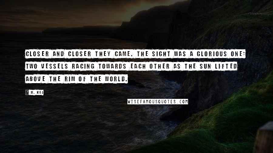 M. Kei quotes: Closer and closer they came. The sight was a glorious one: two vessels racing towards each other as the sun lifted above the rim of the world.