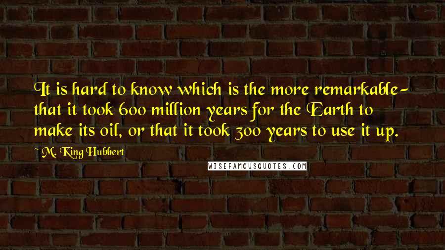 M. King Hubbert quotes: It is hard to know which is the more remarkable- that it took 600 million years for the Earth to make its oil, or that it took 300 years to