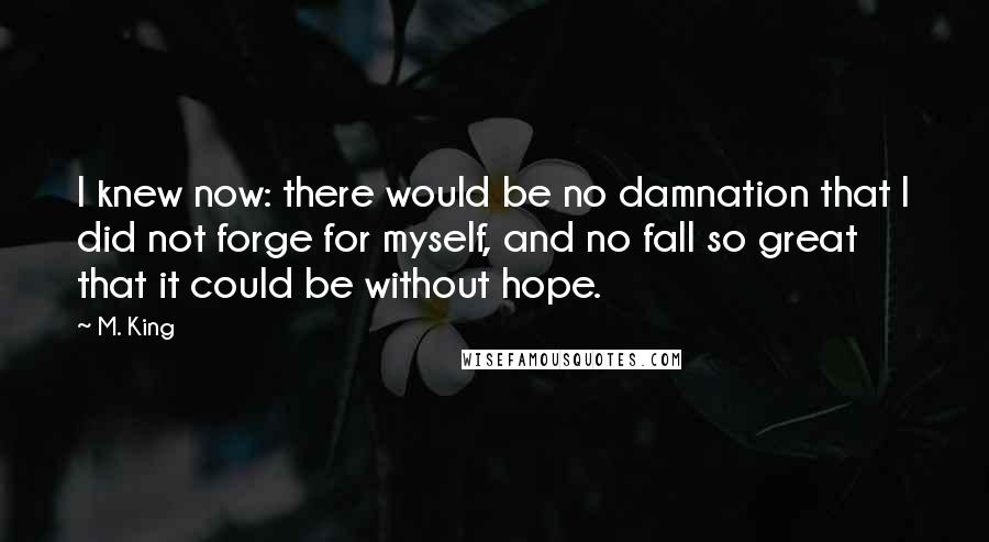 M. King quotes: I knew now: there would be no damnation that I did not forge for myself, and no fall so great that it could be without hope.