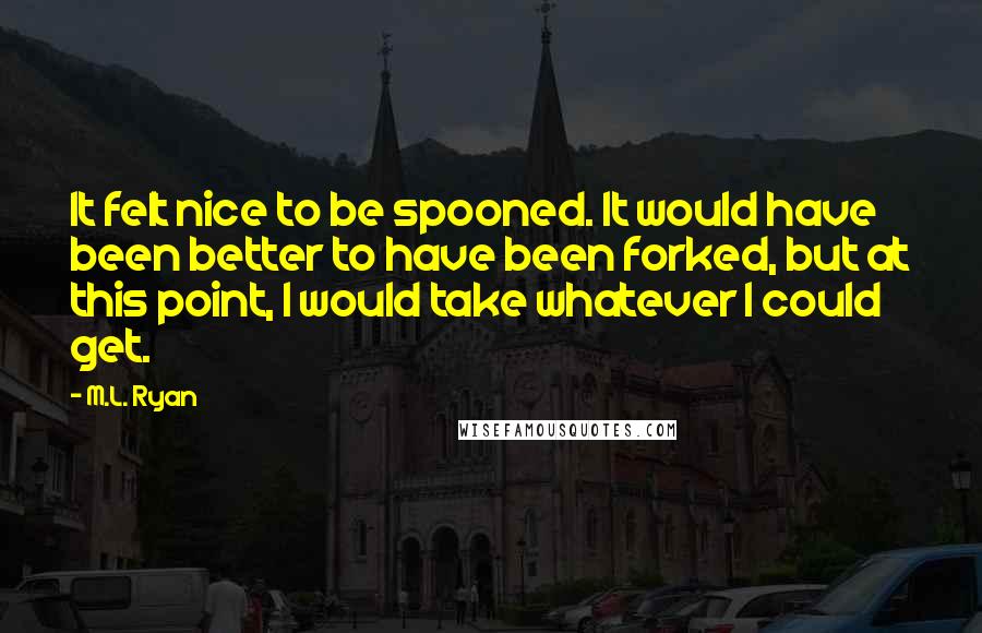M.L. Ryan quotes: It felt nice to be spooned. It would have been better to have been forked, but at this point, I would take whatever I could get. M.L. Ryan quotes: It felt nice to be spooned. It would have been better to have been forked, but at this point, I would take whatever I could get.