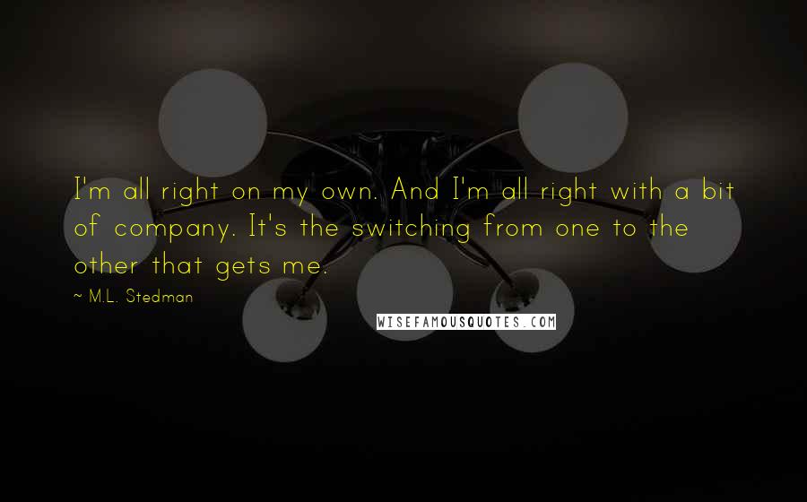 M.L. Stedman quotes: I'm all right on my own. And I'm all right with a bit of company. It's the switching from one to the other that gets me.