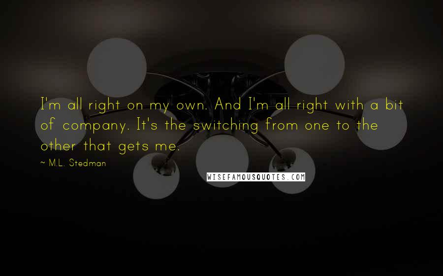 M.L. Stedman quotes: I'm all right on my own. And I'm all right with a bit of company. It's the switching from one to the other that gets me. M.L. Stedman quotes: I'm all right on my own. And I'm all right with a bit of company. It's the switching from one to the other that gets me.