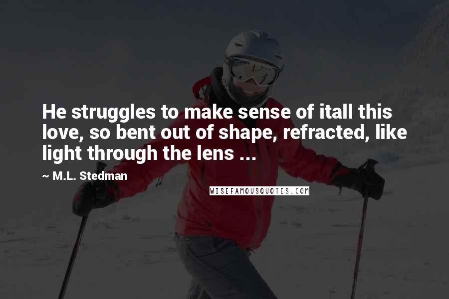 M.L. Stedman quotes: He struggles to make sense of itall this love, so bent out of shape, refracted, like light through the lens ...