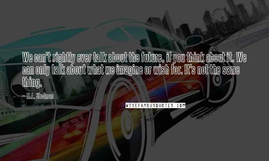 M.L. Stedman quotes: We can't rightly ever talk about the future, if you think about it. We can only talk about what we imagine or wish for. It's not the same thing.