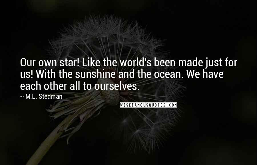 M.L. Stedman quotes: Our own star! Like the world's been made just for us! With the sunshine and the ocean. We have each other all to ourselves. M.L. Stedman quotes: Our own star! Like the world's been made just for us! With the sunshine and the ocean. We have each other all to ourselves.