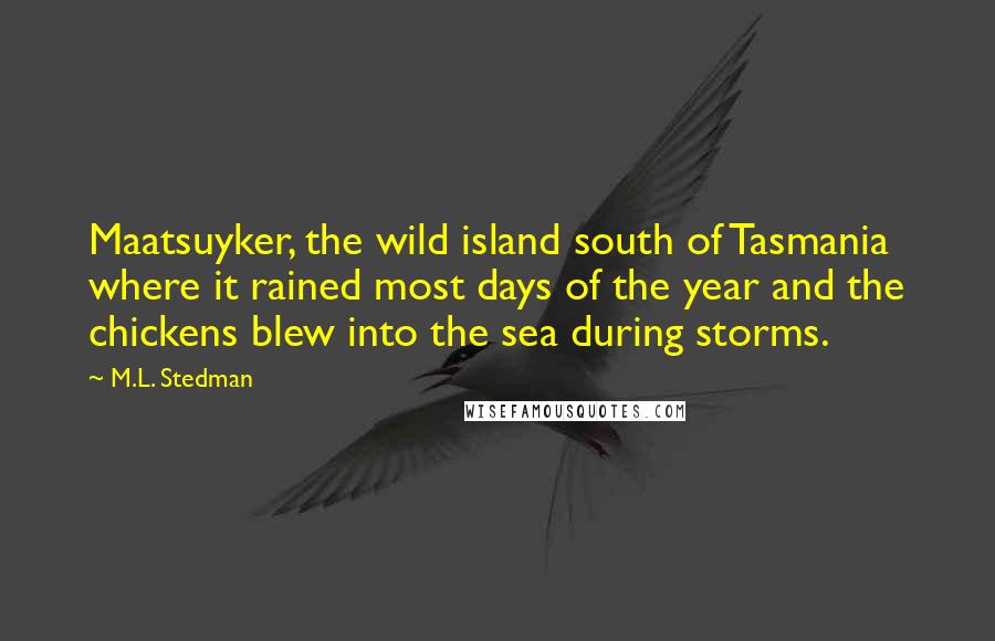 M.L. Stedman quotes: Maatsuyker, the wild island south of Tasmania where it rained most days of the year and the chickens blew into the sea during storms. M.L. Stedman quotes: Maatsuyker, the wild island south of Tasmania where it rained most days of the year and the chickens blew into the sea during storms.