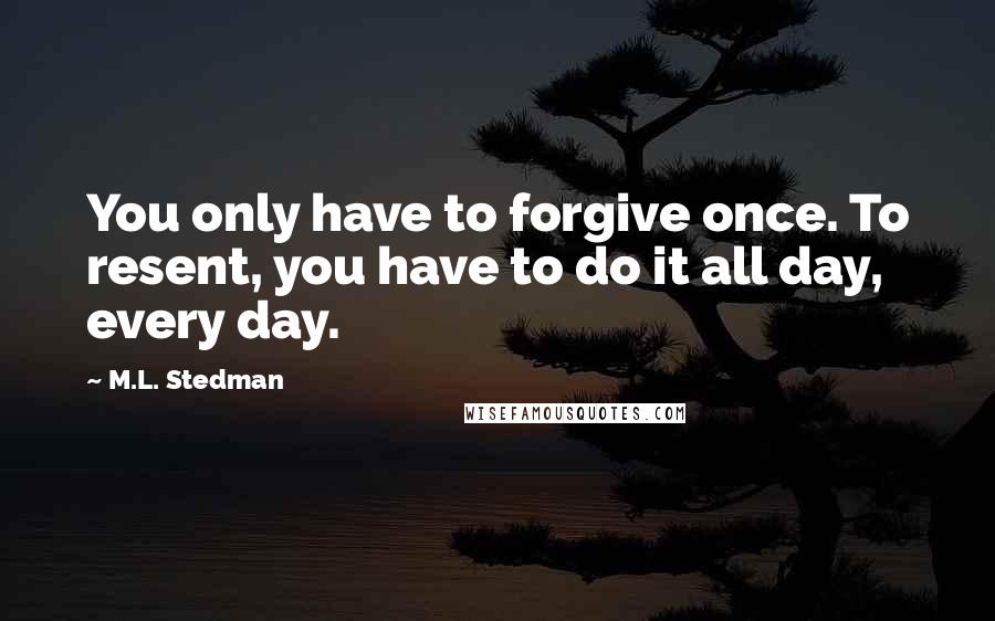 M.L. Stedman quotes: You only have to forgive once. To resent, you have to do it all day, every day. M.L. Stedman quotes: You only have to forgive once. To resent, you have to do it all day, every day.