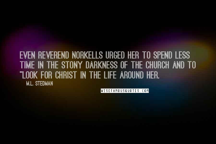 M.L. Stedman quotes: Even Reverend Norkells urged her to spend less time in the stony darkness of the church and to "look for Christ in the life around her. M.L. Stedman quotes: Even Reverend Norkells urged her to spend less time in the stony darkness of the church and to "look for Christ in the life around her.