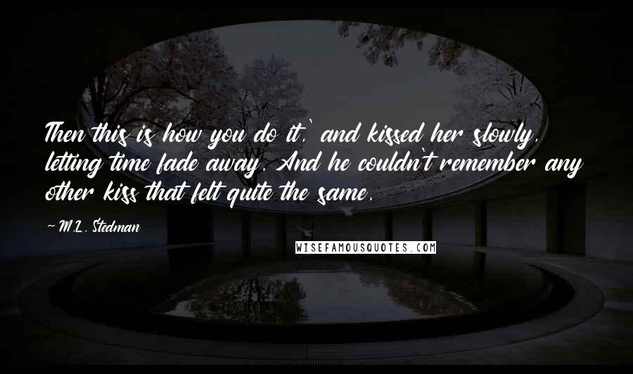 M.L. Stedman quotes: Then this is how you do it,' and kissed her slowly, letting time fade away. And he couldn't remember any other kiss that felt quite the same. M.L. Stedman quotes: Then this is how you do it,' and kissed her slowly, letting time fade away. And he couldn't remember any other kiss that felt quite the same.