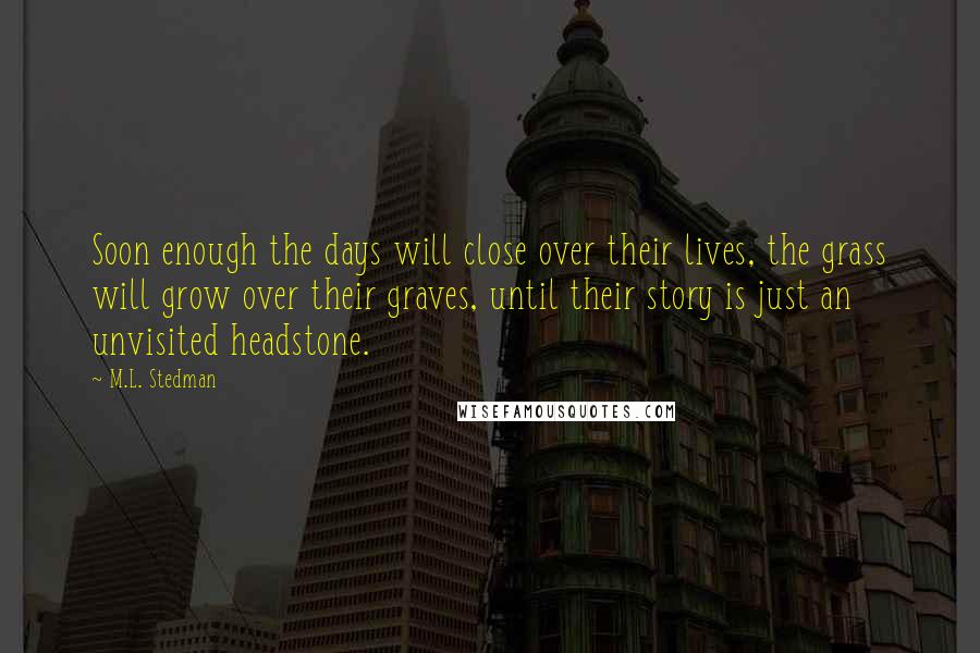 M.L. Stedman quotes: Soon enough the days will close over their lives, the grass will grow over their graves, until their story is just an unvisited headstone.
