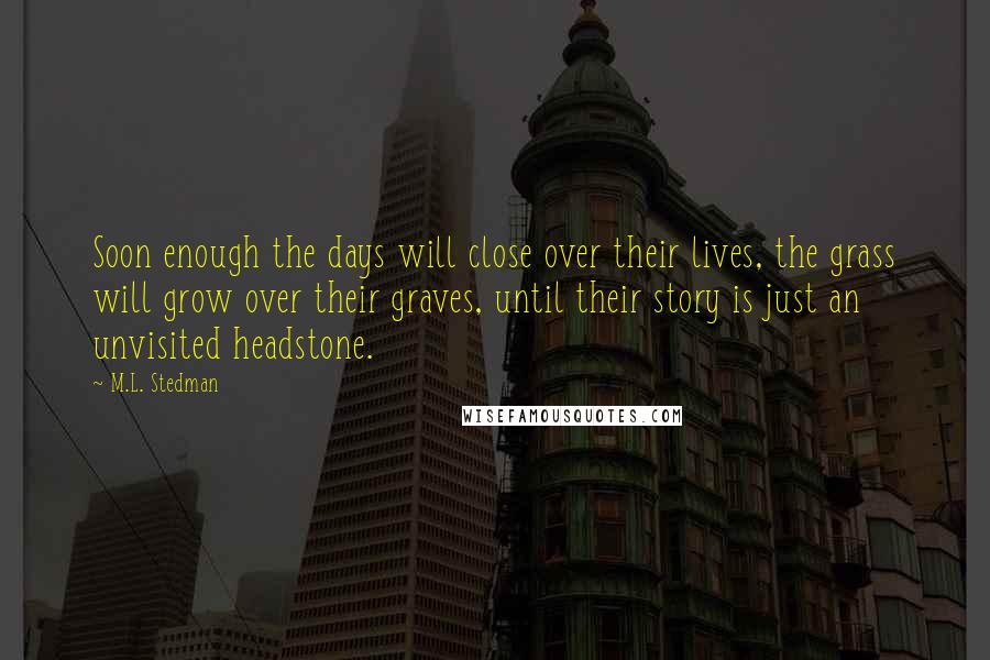 M.L. Stedman quotes: Soon enough the days will close over their lives, the grass will grow over their graves, until their story is just an unvisited headstone. M.L. Stedman quotes: Soon enough the days will close over their lives, the grass will grow over their graves, until their story is just an unvisited headstone.