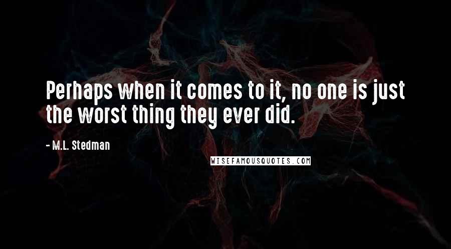M.L. Stedman quotes: Perhaps when it comes to it, no one is just the worst thing they ever did. M.L. Stedman quotes: Perhaps when it comes to it, no one is just the worst thing they ever did.