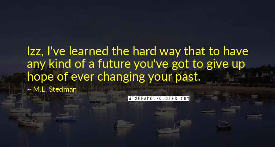M.L. Stedman quotes: Izz, I've learned the hard way that to have any kind of a future you've got to give up hope of ever changing your past. M.L. Stedman quotes: Izz, I've learned the hard way that to have any kind of a future you've got to give up hope of ever changing your past.