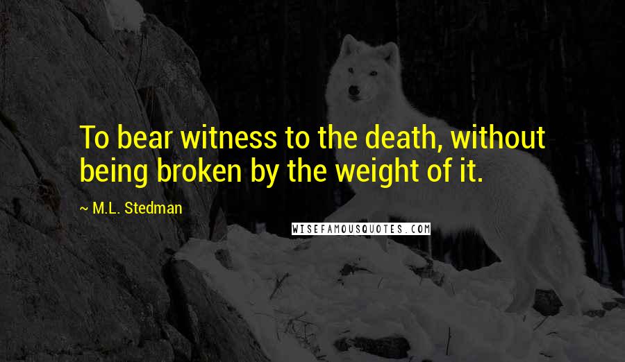 M.L. Stedman quotes: To bear witness to the death, without being broken by the weight of it. M.L. Stedman quotes: To bear witness to the death, without being broken by the weight of it.